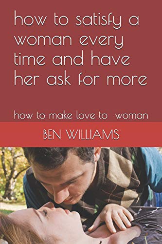 how to satisfy a woman every time and have her ask for more: how to make love to woman