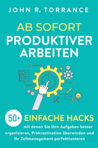 Ab sofort produktiver arbeiten: 50+ einfache Hacks, mit denen Sie Ihre Aufgaben besser organisieren, Prokrastination überwinden und Ihr Zeitmanagement perfektionieren