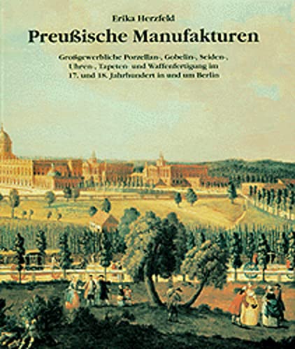 Preußische Manufakturen: Grossgewerbliche Porzellan-, Gobelin-, Seiden-, Uhren-, Tapeten- und Waffenfertigung im 17. und 18. Jahrhundert in und um Berlin
