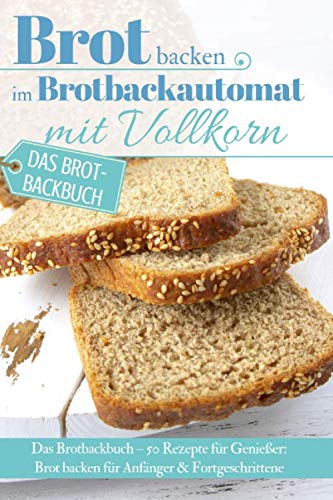 Brot backen im Brotbackautomat mit Vollkorn: Das Brotbackbuch – 50 Rezepte für Genießer: Brot backen für Anfänger & Fortgeschrittene (Backen - die besten Rezepte)