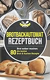 Brotbackautomat Rezeptbuch: Brot selber machen: Die 80 besten Brot & Kuchen Rezepte aus dem Brotbackautomaten