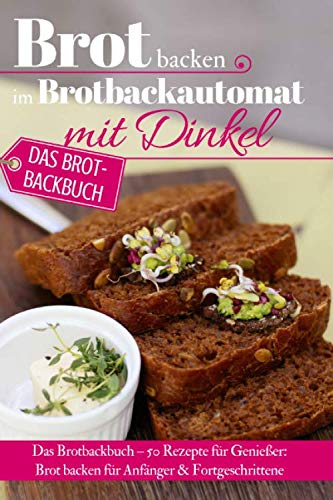Brot backen im Brotbackautomat mit Dinkel: Das Brotbackbuch – 50 Rezepte für Genießer: Brot backen für Anfänger & Fortgeschrittene (Backen - die besten Rezepte)