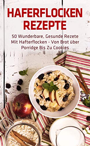 Haferflocken Rezepte: 50 wunderbare, gesunde Rezete mit Hafterflocken - von Brot über Porridge bis zu Cookies
