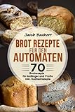 Brot Rezepte für den Automaten: 70 Brotrezepte für Anfänger und Profis. inkl. Kuchenrezepte